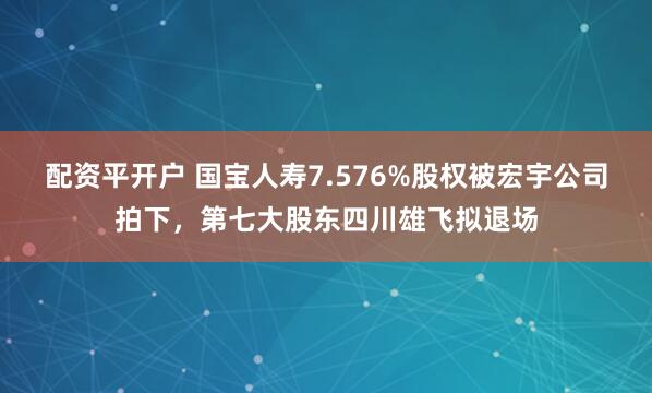 配资平开户 国宝人寿7.576%股权被宏宇公司拍下，第七大股东四川雄飞拟退场