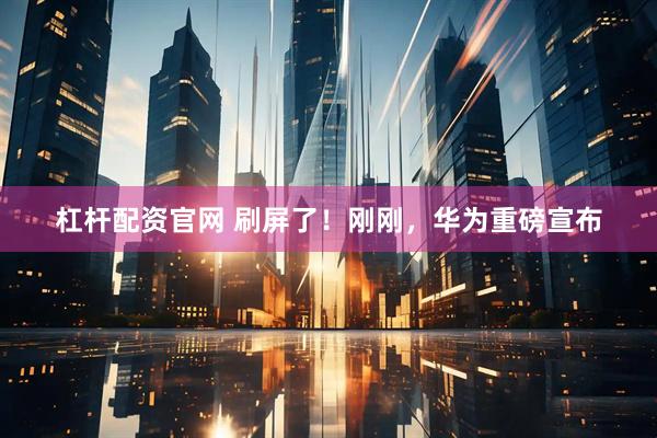 杠杆配资官网 刷屏了！刚刚，华为重磅宣布