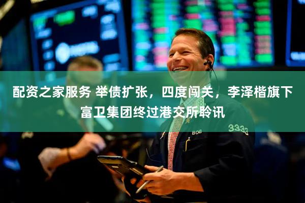 配资之家服务 举债扩张，四度闯关，李泽楷旗下富卫集团终过港交所聆讯
