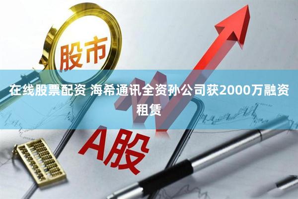 在线股票配资 海希通讯全资孙公司获2000万融资租赁