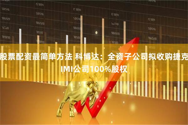 股票配资最简单方法 科博达：全资子公司拟收购捷克IMI公司100%股权