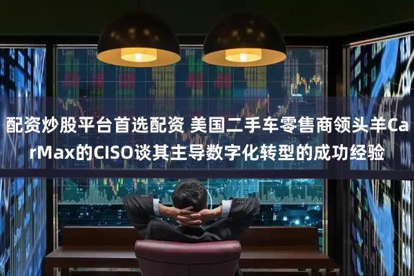 配资炒股平台首选配资 美国二手车零售商领头羊CarMax的CISO谈其主导数字化转型的成功经验