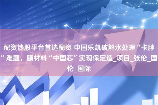 配资炒股平台首选配资 中国乐凯破解水处理“卡脖子”难题，膜材料“中国芯”实现保定造_项目_张伦_国际