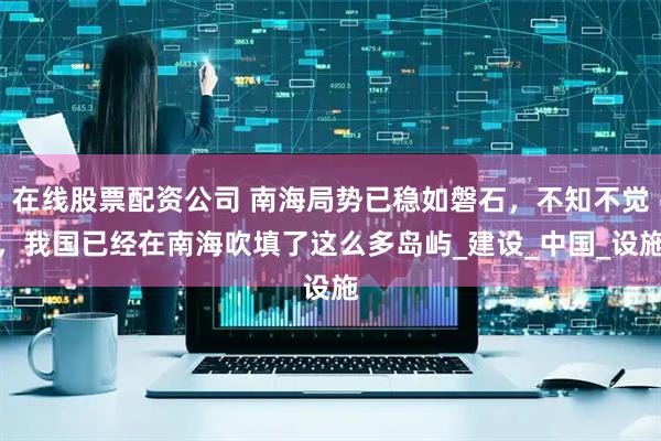 在线股票配资公司 南海局势已稳如磐石，不知不觉，我国已经在南海吹填了这么多岛屿_建设_中国_设施