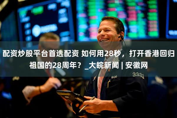 配资炒股平台首选配资 如何用28秒，打开香港回归祖国的28周年？_大皖新闻 | 安徽网
