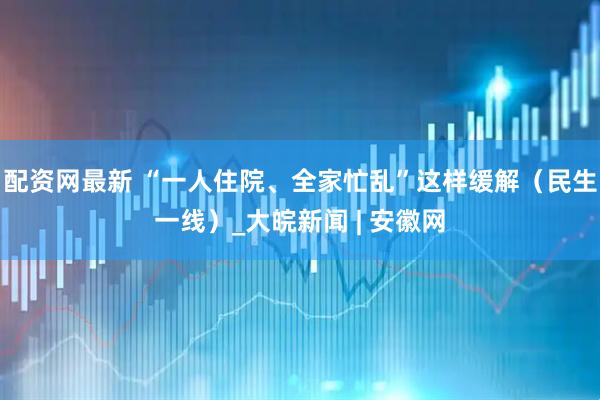 配资网最新 “一人住院、全家忙乱”这样缓解（民生一线）_大皖新闻 | 安徽网