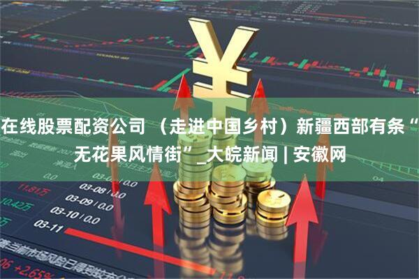 在线股票配资公司 （走进中国乡村）新疆西部有条“无花果风情街”_大皖新闻 | 安徽网