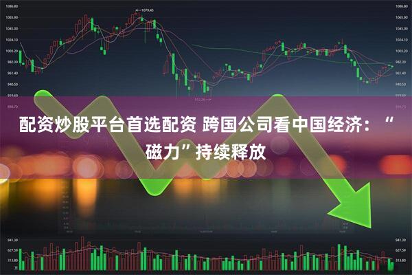 配资炒股平台首选配资 跨国公司看中国经济：“磁力”持续释放