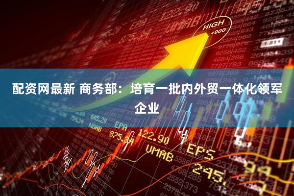 配资网最新 商务部：培育一批内外贸一体化领军企业