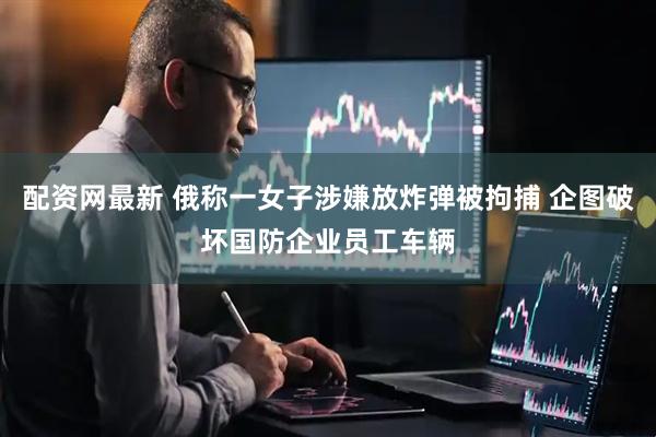 配资网最新 俄称一女子涉嫌放炸弹被拘捕 企图破坏国防企业员工车辆