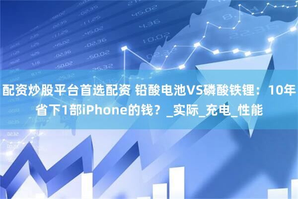 配资炒股平台首选配资 铅酸电池VS磷酸铁锂：10年省下1部iPhone的钱？_实际_充电_性能