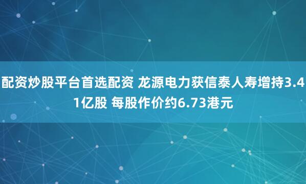 配资炒股平台首选配资 龙源电力获信泰人寿增持3.41亿股 每股作价约6.73港元