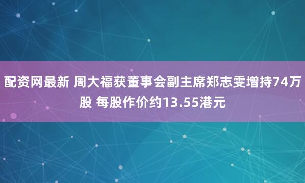 配资网最新 周大福获董事会副主席郑志雯增持74万股 每股作价约13.55港元