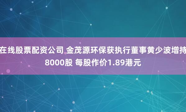在线股票配资公司 金茂源环保获执行董事黄少波增持8000股 每股作价1.89港元