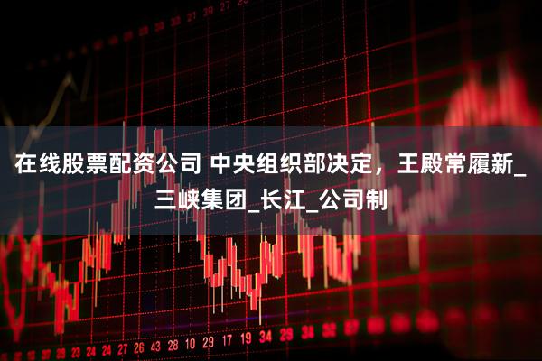 在线股票配资公司 中央组织部决定，王殿常履新_三峡集团_长江_公司制