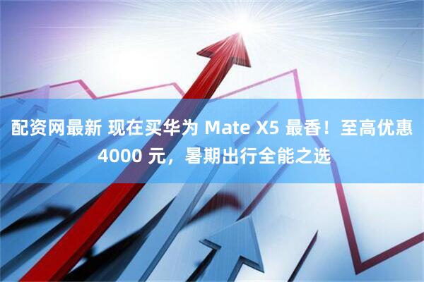配资网最新 现在买华为 Mate X5 最香！至高优惠 4000 元，暑期出行全能之选