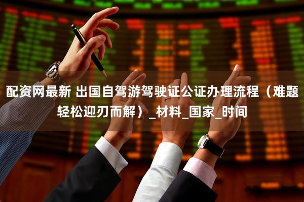 配资网最新 出国自驾游驾驶证公证办理流程（难题轻松迎刃而解）_材料_国家_时间