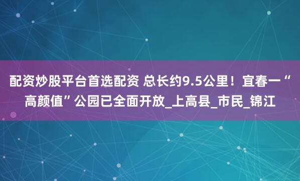 配资炒股平台首选配资 总长约9.5公里！宜春一“高颜值”公园已全面开放_上高县_市民_锦江