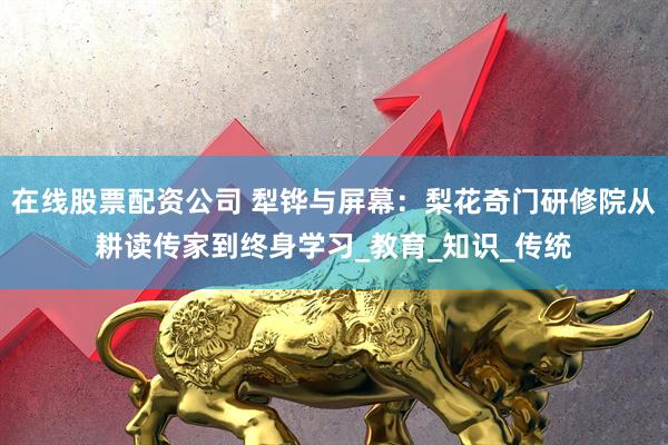 在线股票配资公司 犁铧与屏幕：梨花奇门研修院从耕读传家到终身学习_教育_知识_传统