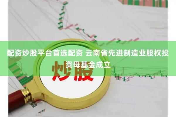 配资炒股平台首选配资 云南省先进制造业股权投资母基金成立