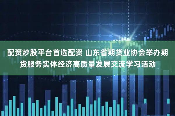 配资炒股平台首选配资 山东省期货业协会举办期货服务实体经济高质量发展交流学习活动