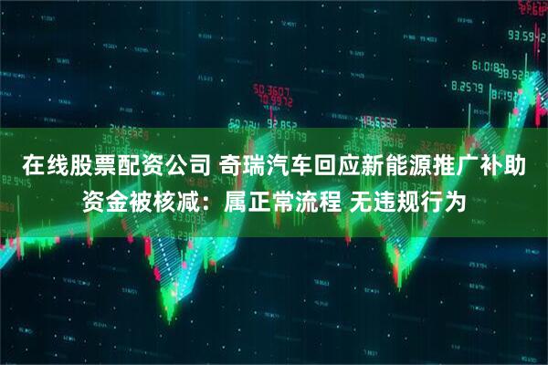 在线股票配资公司 奇瑞汽车回应新能源推广补助资金被核减：属正常流程 无违规行为