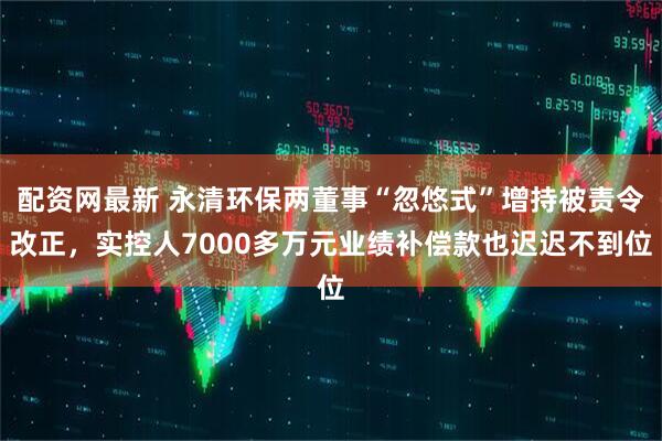 配资网最新 永清环保两董事“忽悠式”增持被责令改正，实控人7000多万元业绩补偿款也迟迟不到位