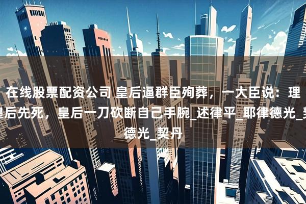 在线股票配资公司 皇后逼群臣殉葬，一大臣说：理应皇后先死，皇后一刀砍断自己手腕_述律平_耶律德光_契丹