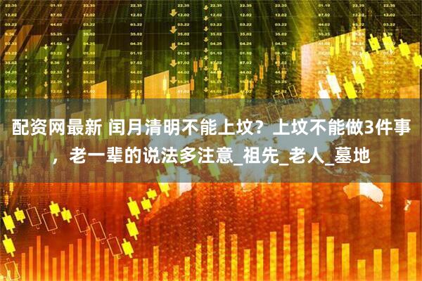配资网最新 闰月清明不能上坟？上坟不能做3件事，老一辈的说法多注意_祖先_老人_墓地