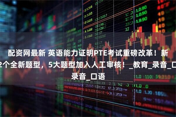 配资网最新 英语能力证明PTE考试重磅改革！新增2个全新题型，5大题型加入人工审核！_教育_录音_口语