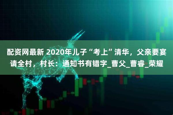 配资网最新 2020年儿子“考上”清华，父亲要宴请全村，村长：通知书有错字_曹父_曹睿_荣耀