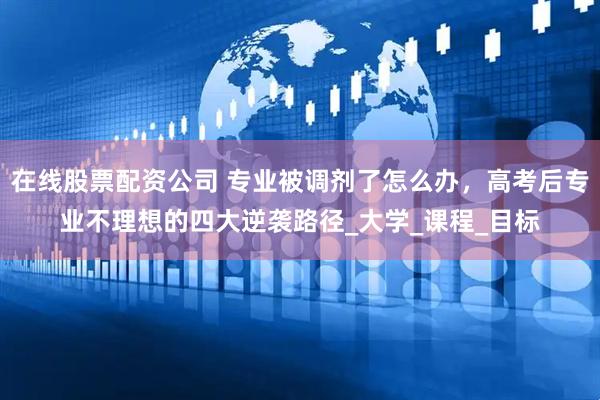 在线股票配资公司 专业被调剂了怎么办，高考后专业不理想的四大逆袭路径_大学_课程_目标