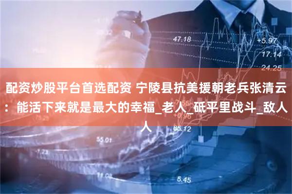 配资炒股平台首选配资 宁陵县抗美援朝老兵张清云：能活下来就是最大的幸福_老人_砥平里战斗_敌人