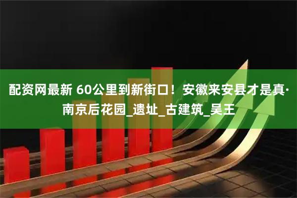 配资网最新 60公里到新街口！安徽来安县才是真·南京后花园_遗址_古建筑_吴王