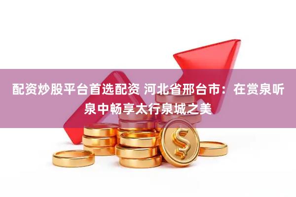 配资炒股平台首选配资 河北省邢台市：在赏泉听泉中畅享太行泉城之美