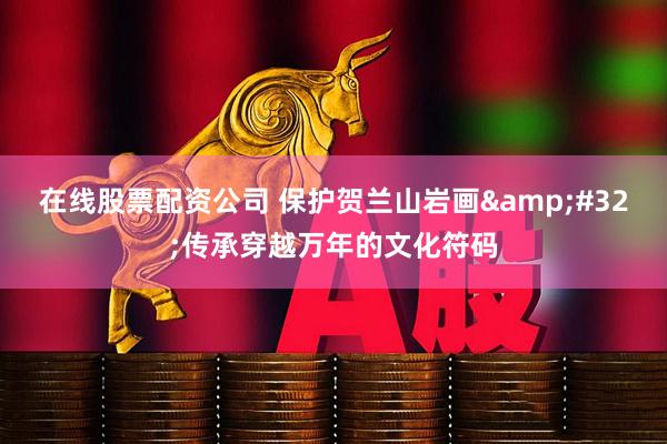 在线股票配资公司 保护贺兰山岩画 传承穿越万年的文化符码