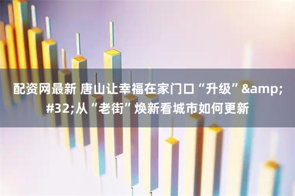 配资网最新 唐山让幸福在家门口“升级” 从“老街”焕新看城市如何更新