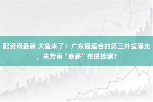 配资网最新 大鱼来了！广东最适合的第三外援曝光，朱芳雨“底薪”完成捡漏？