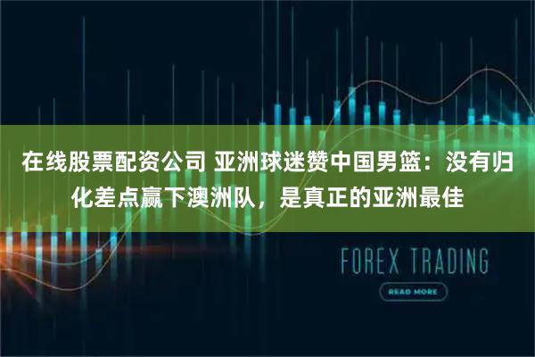 在线股票配资公司 亚洲球迷赞中国男篮：没有归化差点赢下澳洲队，是真正的亚洲最佳