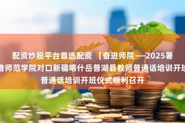 配资炒股平台首选配资 【奋进师院——2025暑期进行时】齐鲁师范学院对口新疆喀什岳普湖县教师普通话培训开班仪式顺利召开