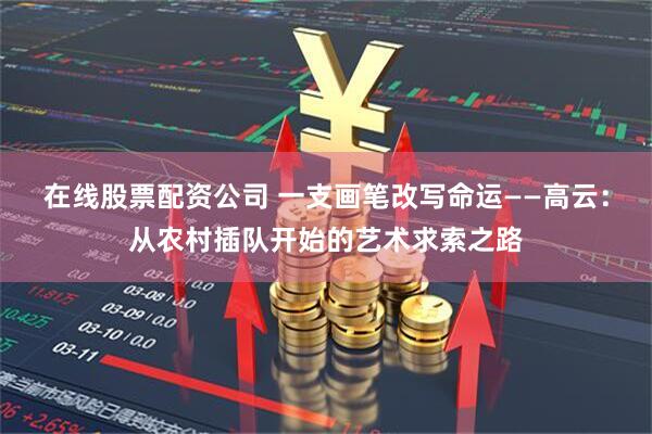 在线股票配资公司 一支画笔改写命运——高云：从农村插队开始的艺术求索之路