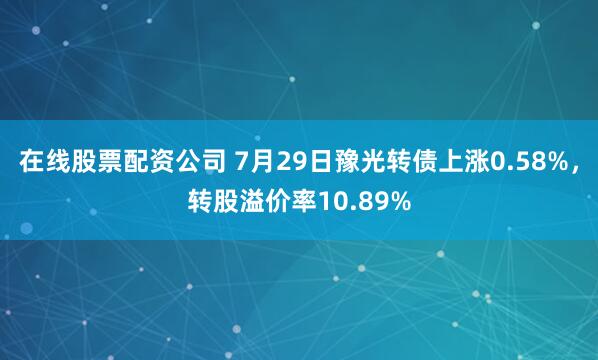 在线股票配资公司 7月29日豫光转债上涨0.58%，转股溢价率10.89%