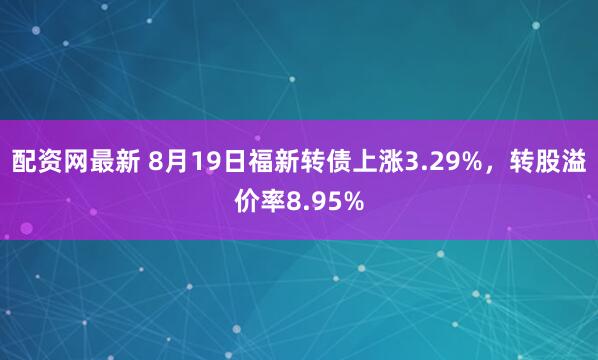 配资网最新 8月19日福新转债上涨3.29%，转股溢价率8.95%
