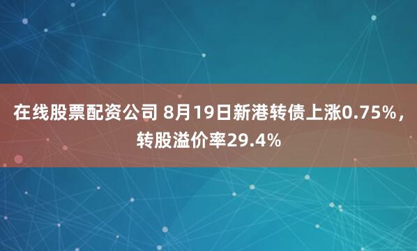 在线股票配资公司 8月19日新港转债上涨0.75%，转股溢价率29.4%