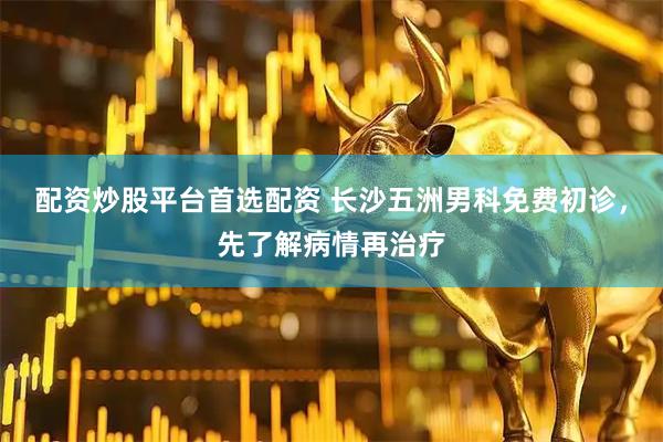 配资炒股平台首选配资 长沙五洲男科免费初诊，先了解病情再治疗