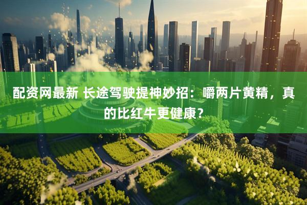 配资网最新 长途驾驶提神妙招：嚼两片黄精，真的比红牛更健康？