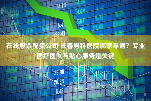 在线股票配资公司 长春男科医院哪家靠谱？专业医疗团队与贴心服务是关键