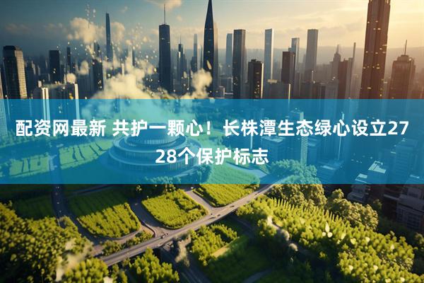 配资网最新 共护一颗心！长株潭生态绿心设立2728个保护标志