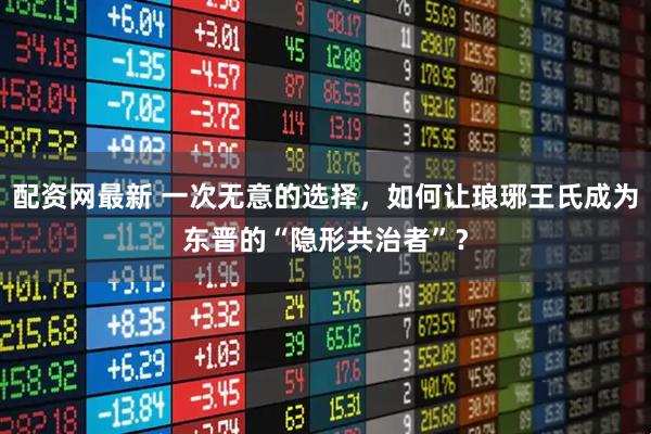 配资网最新 一次无意的选择，如何让琅琊王氏成为东晋的“隐形共治者”？