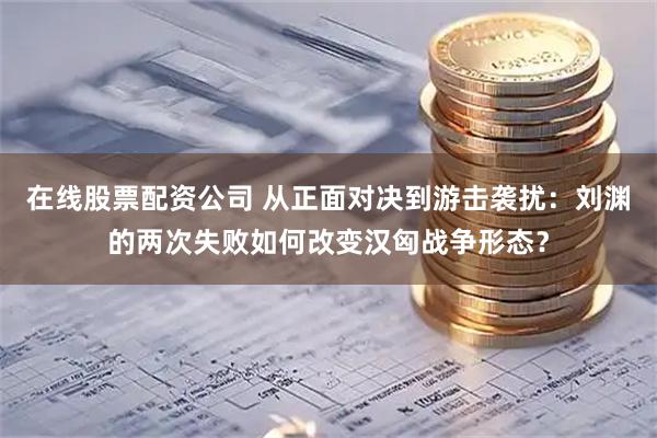 在线股票配资公司 从正面对决到游击袭扰：刘渊的两次失败如何改变汉匈战争形态？